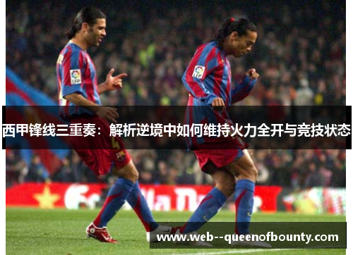 西甲锋线三重奏：解析逆境中如何维持火力全开与竞技状态