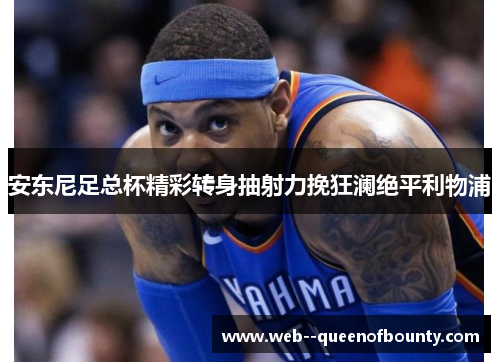 安东尼足总杯精彩转身抽射力挽狂澜绝平利物浦