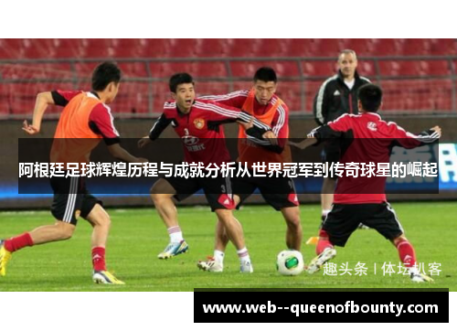 阿根廷足球辉煌历程与成就分析从世界冠军到传奇球星的崛起