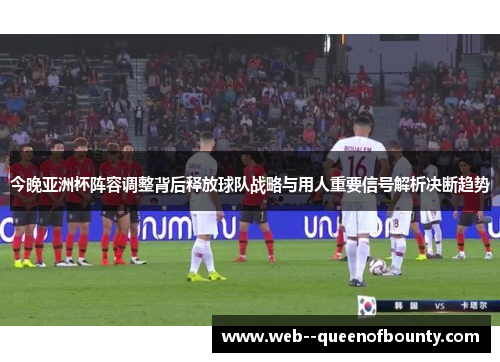 今晚亚洲杯阵容调整背后释放球队战略与用人重要信号解析决断趋势
