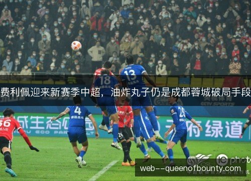 费利佩迎来新赛季中超，油炸丸子仍是成都蓉城破局手段